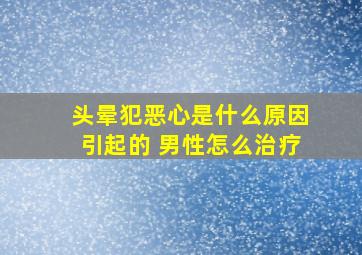 头晕犯恶心是什么原因引起的 男性怎么治疗